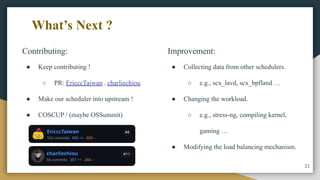 Contributing:
● Keep contributing !
○ PR: EricccTaiwan , charliechiou
● Make our scheduler into upstream !
● COSCUP / (maybe OSSummit)
21
What’s Next ?
Improvement:
● Collecting data from other schedulers.
○ e.g., scx_lavd, scx_bpfland …
● Changing the workload.
○ e.g., stress-ng, compiling kernel,
gaming …
● Modifying the load balancing mechanism.
 