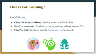 Special Thanks:
● Ching-Chun (“Jserv”) Huang : Leading us into the world of Linux.
● Sched_ext community : Kindly answering our questions and reviewing our PRs.
● Chia-Ping Tsai : Introducing us to the “opensource4you” community.
Thanks For Listening !
 