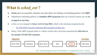 ● Sched_ext is an extensible scheduler class that allows for building of scheduling policies with eBPF.
● Implements scheduling policies as loadable eBPF programs that run in kernel context yet can be
swapped at run-time.
● sched_ext was merged in Linux v6.12 in Sep 2024, which is the minimum required kernel.
○ Re: [PATCHSET v6] sched: Implement BPF extensible scheduler class
● Safety: If the eBPF program faults or violates verifier rules, the kernel automatically falls back to
the default CFS/EEVDF scheduler.
8
What is sched_ext ?
Ref : 《Demystifying the Linux CPU Scheduler》 - by Ching-Chun (“Jserv”) Huang
High-Prio Low-Prio
 