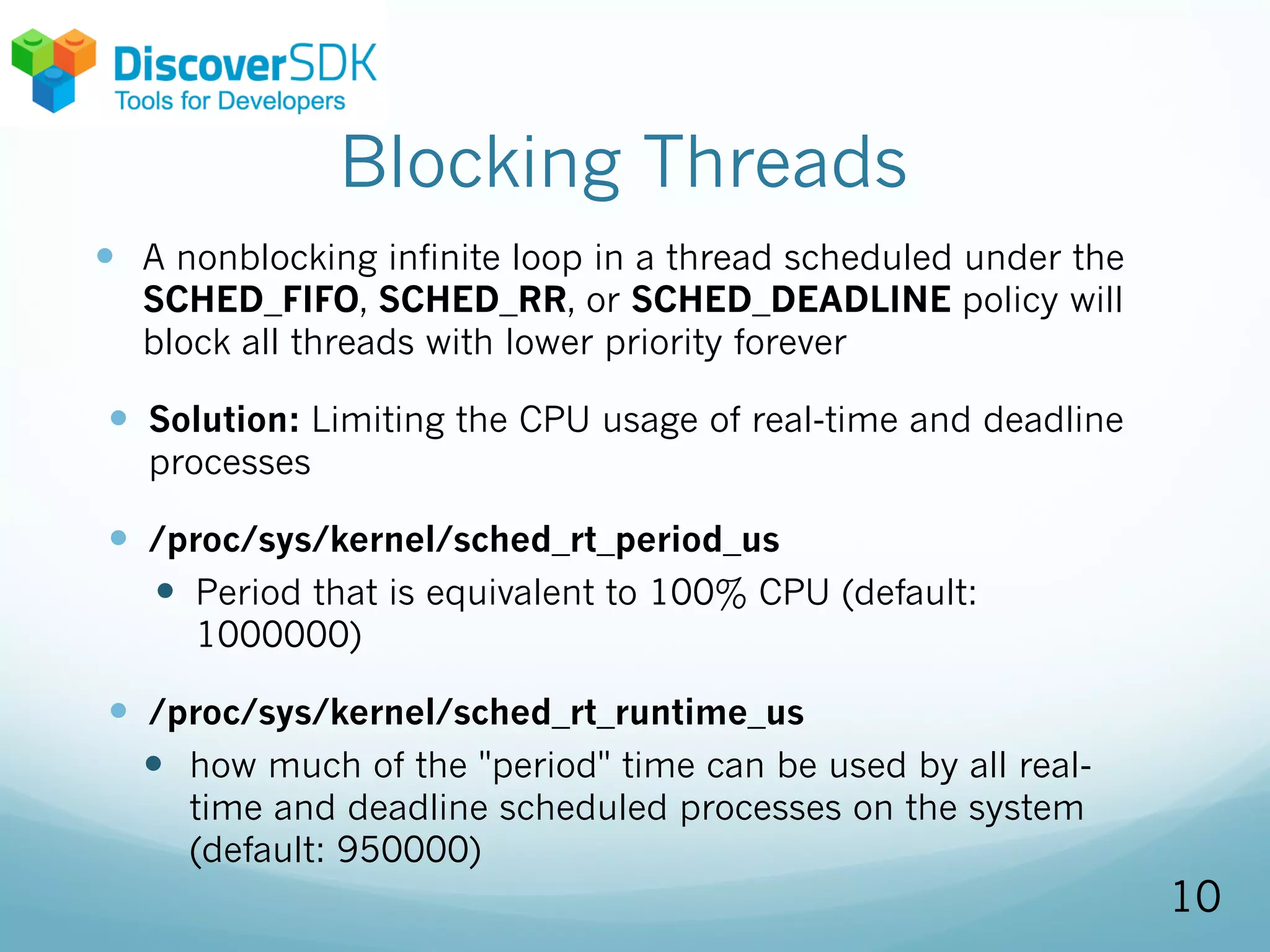 Blocking Threads
— A nonblocking infinite loop in a thread scheduled under the
SCHED_FIFO, SCHED_RR, or SCHED_DEADLINE policy will
block all threads with lower priority forever
— Solution: Limiting the CPU usage of real-time and deadline
processes
— /proc/sys/kernel/sched_rt_period_us
— Period that is equivalent to 100% CPU (default:
1000000)
— /proc/sys/kernel/sched_rt_runtime_us
— how much of the "period" time can be used by all real-
time and deadline scheduled processes on the system
(default: 950000)
10
 