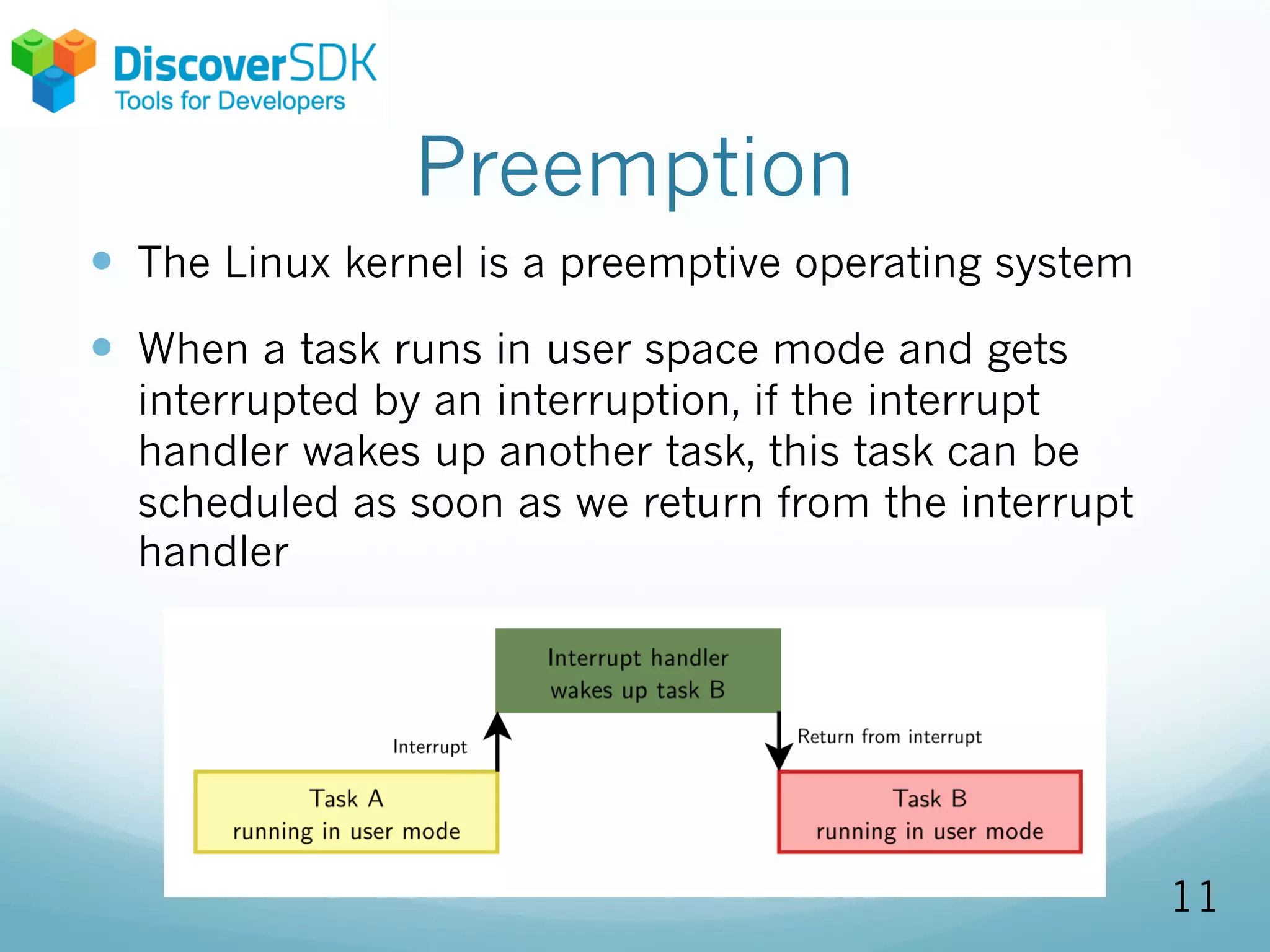 Preemption
— The Linux kernel is a preemptive operating system
— When a task runs in user space mode and gets
interrupted by an interruption, if the interrupt
handler wakes up another task, this task can be
scheduled as soon as we return from the interrupt
handler
11
 