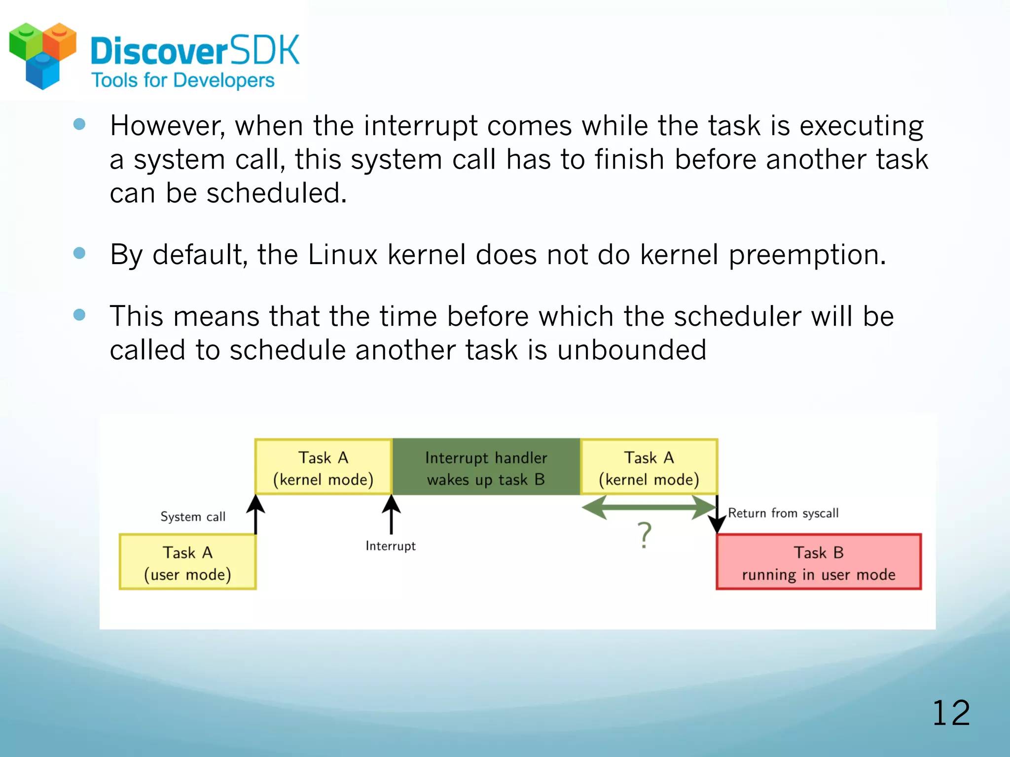 — However, when the interrupt comes while the task is executing
a system call, this system call has to finish before another task
can be scheduled.
— By default, the Linux kernel does not do kernel preemption.
— This means that the time before which the scheduler will be
called to schedule another task is unbounded
12
 