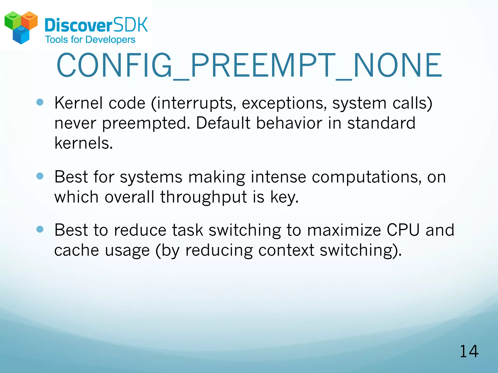 CONFIG_PREEMPT_NONE
— Kernel code (interrupts, exceptions, system calls)
never preempted. Default behavior in standard
kernels.
— Best for systems making intense computations, on
which overall throughput is key.
— Best to reduce task switching to maximize CPU and
cache usage (by reducing context switching).
14
 