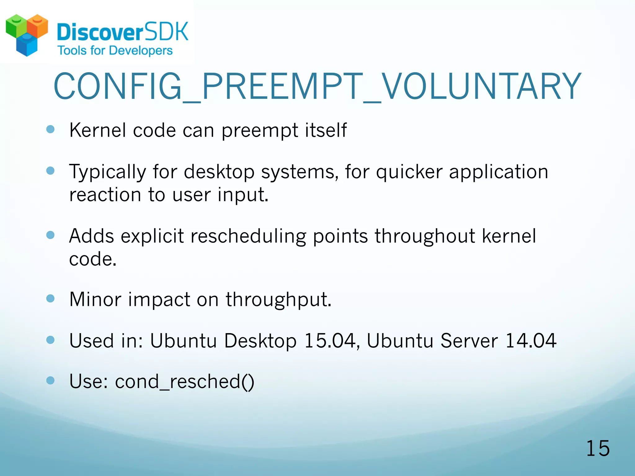 CONFIG_PREEMPT_VOLUNTARY
— Kernel code can preempt itself
— Typically for desktop systems, for quicker application
reaction to user input.
— Adds explicit rescheduling points throughout kernel
code.
— Minor impact on throughput.
— Used in: Ubuntu Desktop 15.04, Ubuntu Server 14.04
— Use: cond_resched()
15
 