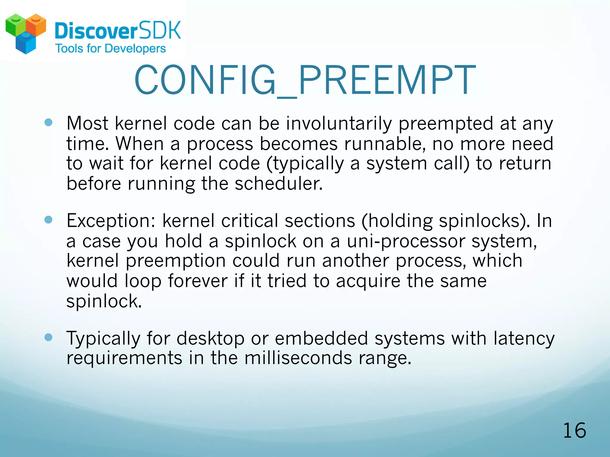 CONFIG_PREEMPT
— Most kernel code can be involuntarily preempted at any
time. When a process becomes runnable, no more need
to wait for kernel code (typically a system call) to return
before running the scheduler.
— Exception: kernel critical sections (holding spinlocks). In
a case you hold a spinlock on a uni-processor system,
kernel preemption could run another process, which
would loop forever if it tried to acquire the same
spinlock.
— Typically for desktop or embedded systems with latency
requirements in the milliseconds range.
16
 