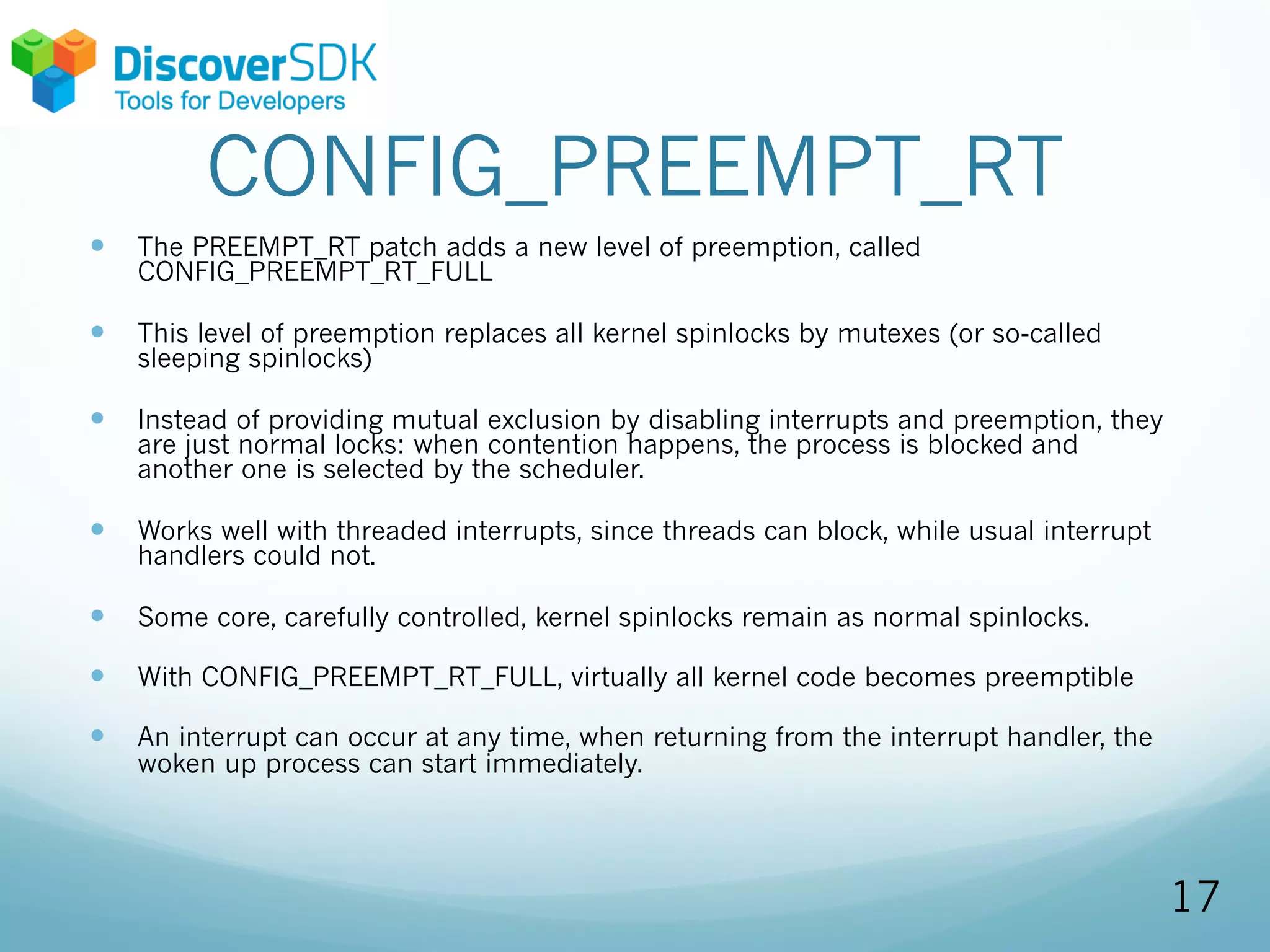 CONFIG_PREEMPT_RT
— The PREEMPT_RT patch adds a new level of preemption, called
CONFIG_PREEMPT_RT_FULL
— This level of preemption replaces all kernel spinlocks by mutexes (or so-called
sleeping spinlocks)
— Instead of providing mutual exclusion by disabling interrupts and preemption, they
are just normal locks: when contention happens, the process is blocked and
another one is selected by the scheduler.
— Works well with threaded interrupts, since threads can block, while usual interrupt
handlers could not.
— Some core, carefully controlled, kernel spinlocks remain as normal spinlocks.
— With CONFIG_PREEMPT_RT_FULL, virtually all kernel code becomes preemptible
— An interrupt can occur at any time, when returning from the interrupt handler, the
woken up process can start immediately.
17
 