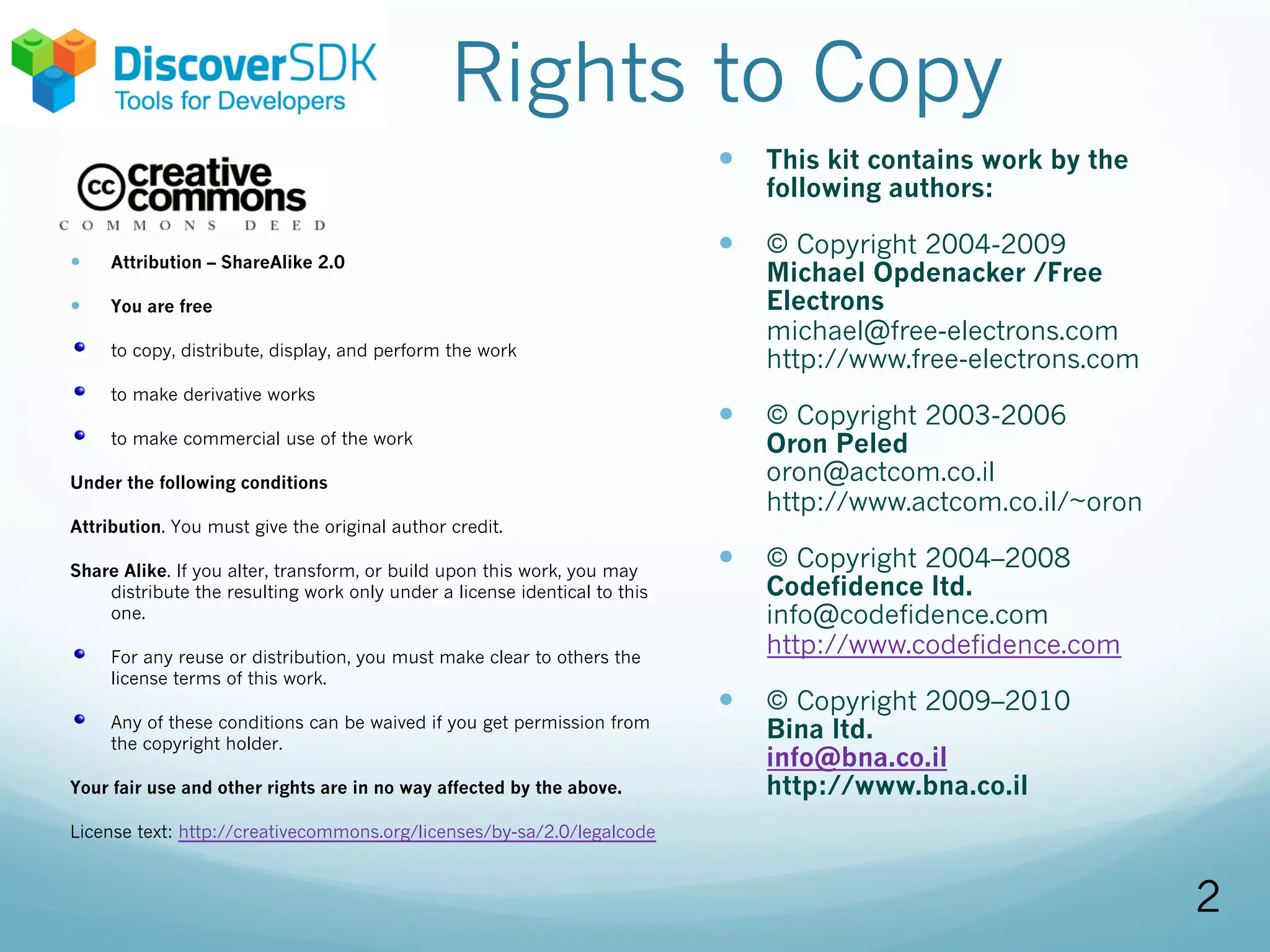 Rights to Copy
— Attribution – ShareAlike 2.0
— You are free
to copy, distribute, display, and perform the work
to make derivative works
to make commercial use of the work
Under the following conditions
Attribution. You must give the original author credit.
Share Alike. If you alter, transform, or build upon this work, you may
distribute the resulting work only under a license identical to this
one.
For any reuse or distribution, you must make clear to others the
license terms of this work.
Any of these conditions can be waived if you get permission from
the copyright holder.
Your fair use and other rights are in no way affected by the above.
License text: http://creativecommons.org/licenses/by-sa/2.0/legalcode
— This kit contains work by the
following authors:
— © Copyright 2004-2009
Michael Opdenacker /Free
Electrons
michael@free-electrons.com
http://www.free-electrons.com
— © Copyright 2003-2006
Oron Peled
oron@actcom.co.il
http://www.actcom.co.il/~oron
— © Copyright 2004–2008
Codefidence ltd.
info@codefidence.com
http://www.codefidence.com
— © Copyright 2009–2010
Bina ltd.
info@bna.co.il
http://www.bna.co.il
2
 