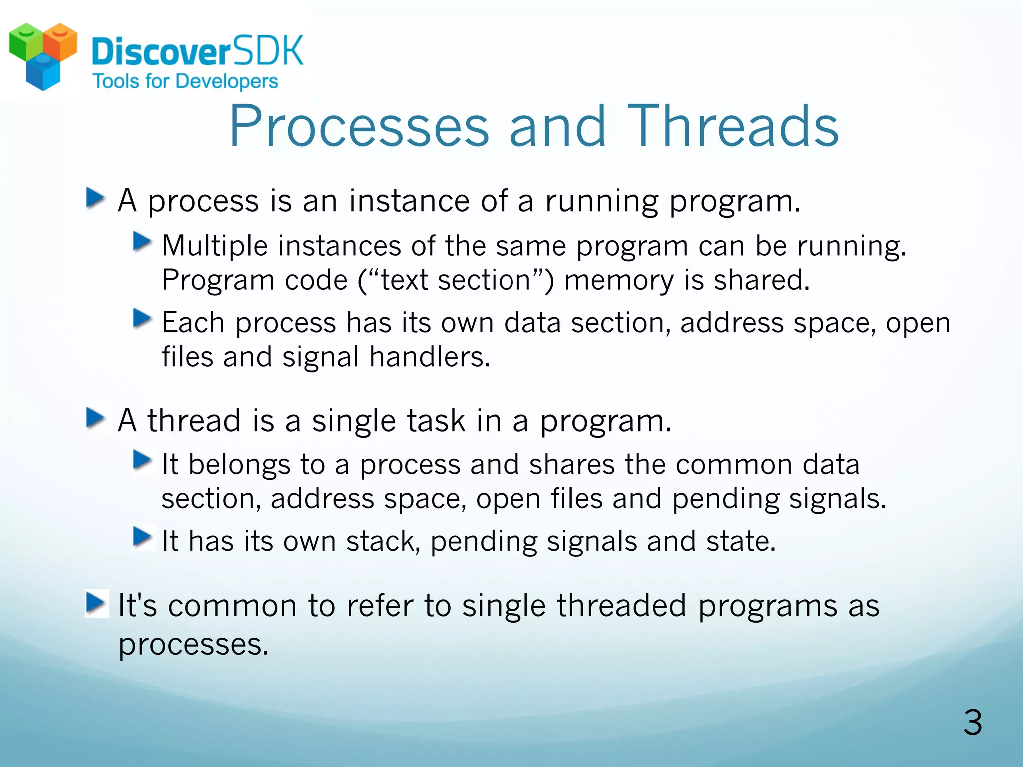 Processes and Threads
A process is an instance of a running program.
Multiple instances of the same program can be running.
Program code (“text section”) memory is shared.
Each process has its own data section, address space, open
files and signal handlers.
A thread is a single task in a program.
It belongs to a process and shares the common data
section, address space, open files and pending signals.
It has its own stack, pending signals and state.
It's common to refer to single threaded programs as
processes.
3
 