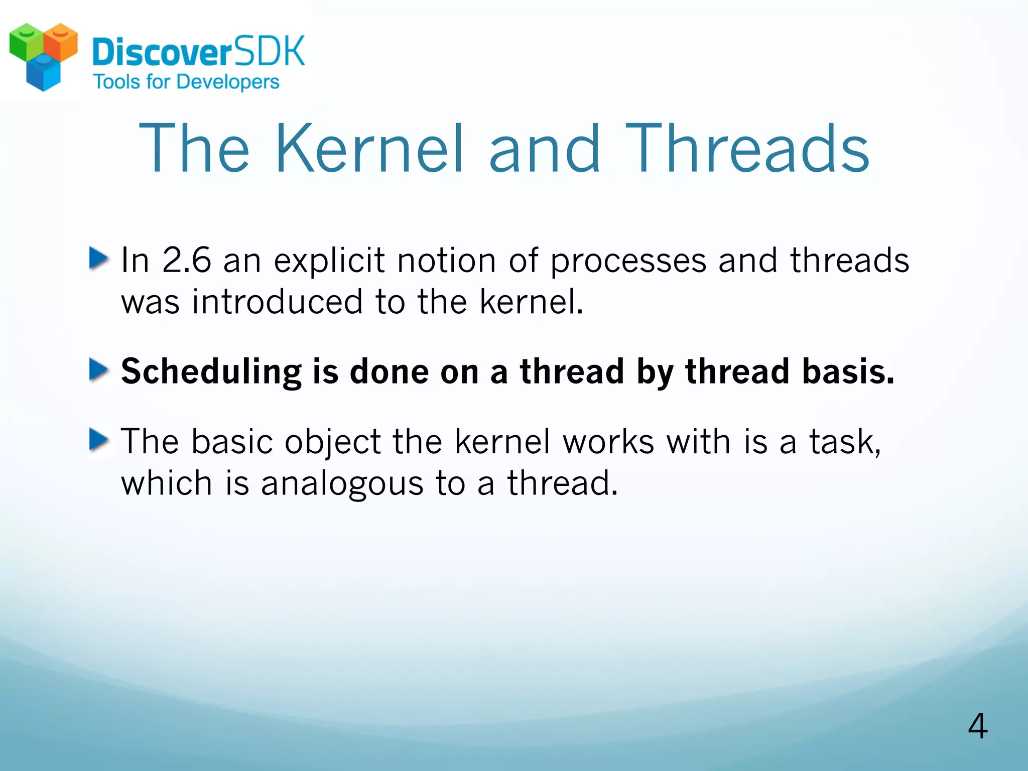 The Kernel and Threads
In 2.6 an explicit notion of processes and threads
was introduced to the kernel.
Scheduling is done on a thread by thread basis.
The basic object the kernel works with is a task,
which is analogous to a thread.
4
 