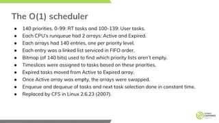 The O(1) scheduler
● 140 priorities. 0-99: RT tasks and 100-139: User tasks.
● Each CPU’s runqueue had 2 arrays: Active and Expired.
● Each arrays had 140 entries, one per priority level.
● Each entry was a linked list serviced in FIFO order.
● Bitmap (of 140 bits) used to find which priority lists aren’t empty.
● Timeslices were assigned to tasks based on these priorities.
● Expired tasks moved from Active to Expired array.
● Once Active array was empty, the arrays were swapped.
● Enqueue and dequeue of tasks and next task selection done in constant time.
● Replaced by CFS in Linux 2.6.23 (2007).
 