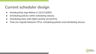 Current scheduler design
● Introduced by Ingo Molnar in 2.6.23 (2007).
● Scheduling policies within scheduling classes.
● Scheduling class with higher priority served first.
● Task can migrate between CPUs, scheduling policies and scheduling classes.
 
