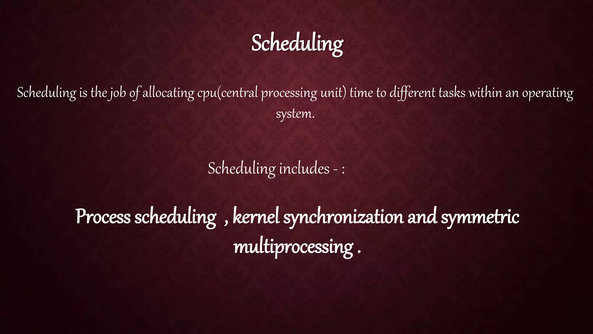 Scheduling Scheduling is the job of allocating cpu(central processing unit) time to different tasks within an operating system. Scheduling includes - : Process scheduling , kernel synchronization and symmetric multiprocessing . 