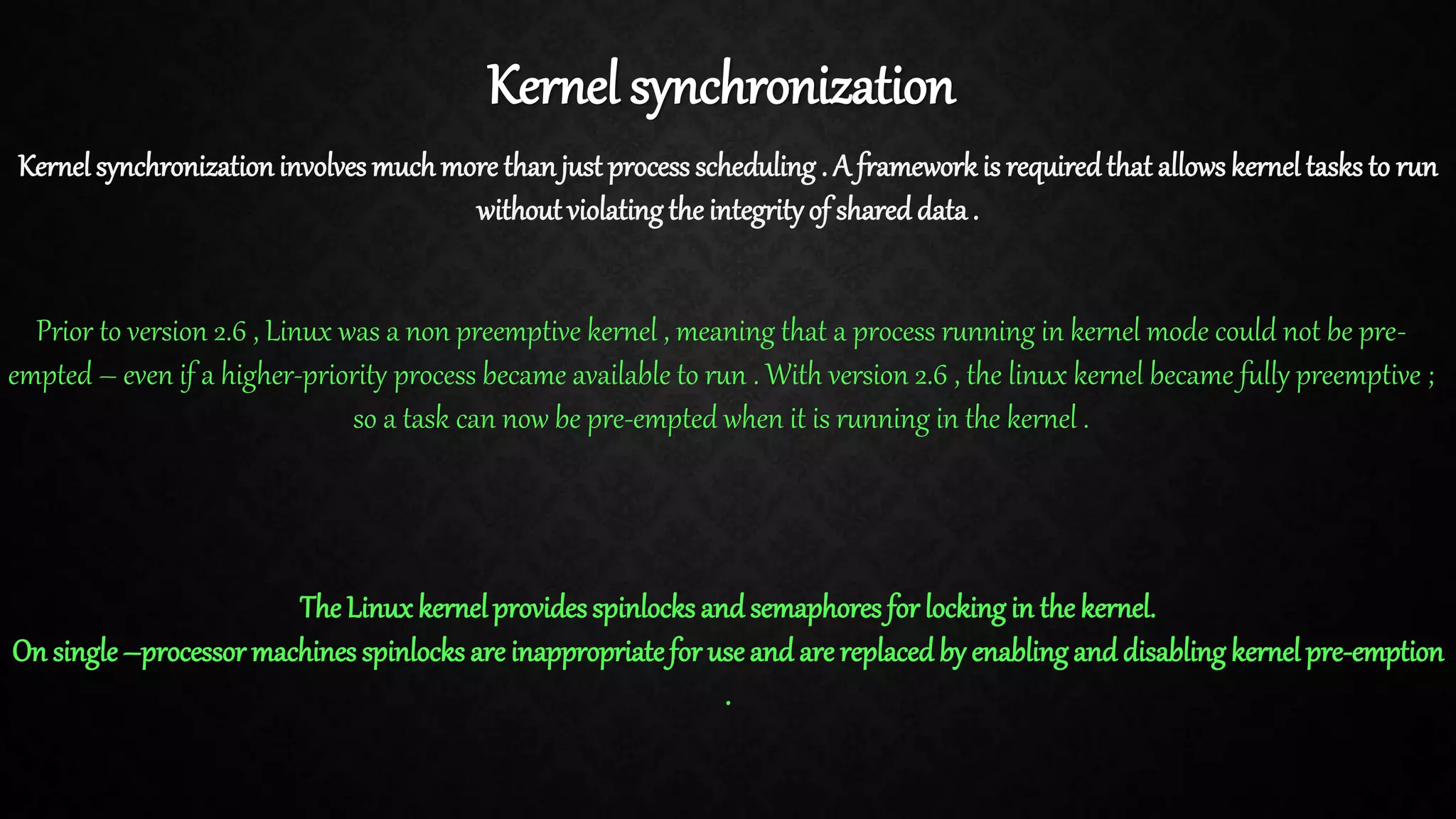 Kernel synchronization Kernel synchronizationinvolves muchmore thanjust process scheduling . A framework is requiredthat allows kernel tasks to run without violatingthe integrityof shared data. Prior to version 2.6 , Linux was a non preemptive kernel , meaning that a process running in kernel mode could not be pre- empted – even if a higher-priority process became available to run . With version 2.6 , the linux kernel became fully preemptive ; so a task can now be pre-empted when it is running in the kernel . The Linuxkernelprovidesspinlocks and semaphores for lockingin the kernel. On single–processor machines spinlocks are inappropriatefor use and are replacedby enablingand disablingkernel pre-emption . 