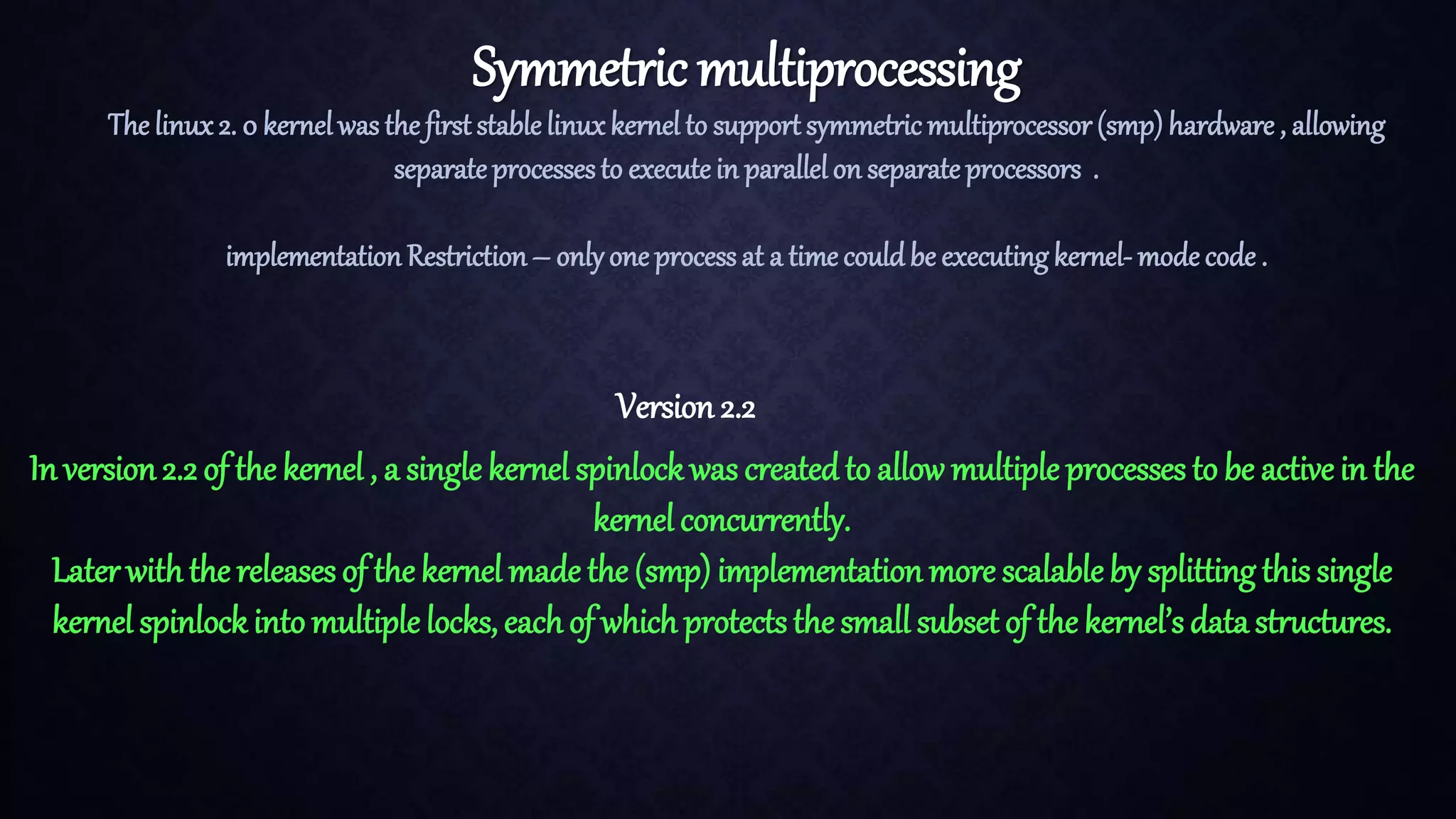 Symmetric multiprocessing The linux2. 0 kernelwas the first stablelinuxkernel to support symmetric multiprocessor(smp) hardware , allowing separateprocessesto executein parallelon separateprocessors . implementation Restriction– onlyone processat a time couldbe executingkernel- mode code . Version 2.2 In version2.2 of the kernel , a single kernel spinlockwas createdto allow multiple processes to be active in the kernel concurrently. Laterwiththe releases of the kernel made the (smp) implementation more scalable by splitting this single kernel spinlockinto multiple locks, eachof which protects the small subset of the kernel’s data structures. 