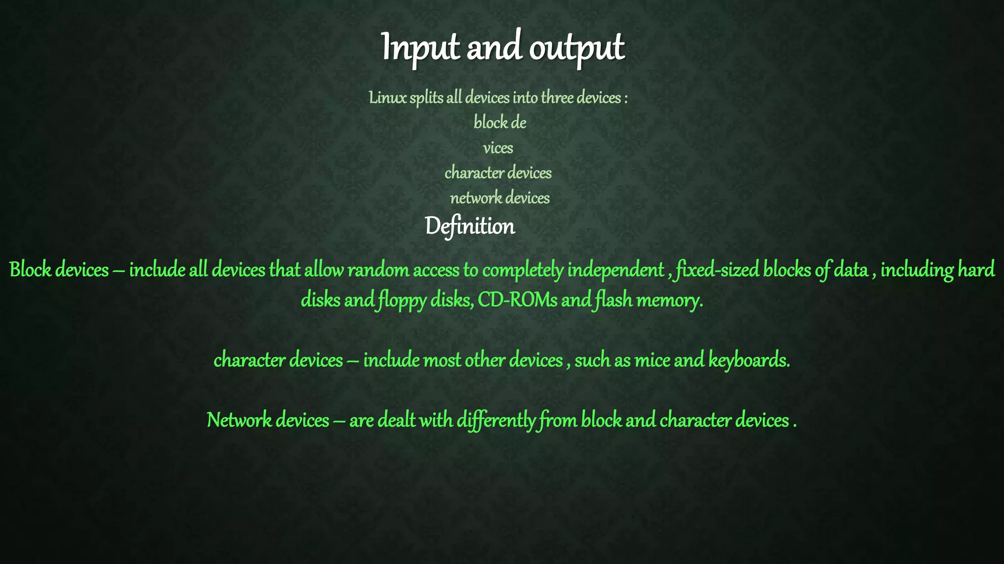 Input and output Linuxsplitsalldevicesintothreedevices: blockde vices characterdevices networkdevices Definition Block devices – include all devices that allowrandom access to completelyindependent , fixed-sizedblocks of data, including hard disks and floppydisks, CD-ROMs and flashmemory. character devices– include most other devices, such as mice and keyboards. Network devices – are dealt withdifferentlyfromblockand characterdevices . 