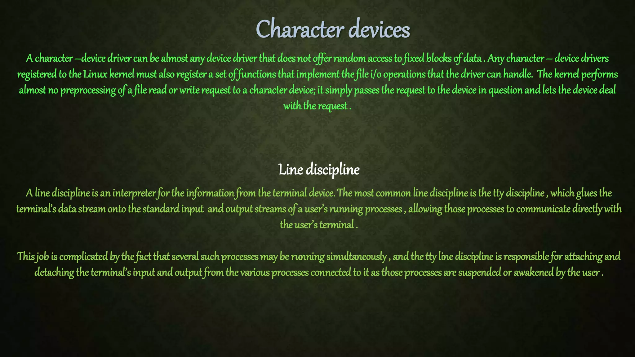 Character devices A character–devicedrivercanbe almostanydevicedriverthatdoesnotofferrandomaccessto fixedblocksof data. Anycharacter– devicedrivers registeredto theLinuxkernelmustalsoregistera setof functionsthatimplementthefilei/ooperationsthatthe drivercanhandle. Thekernelperforms almostno preprocessingof a filereador writerequestto a characterdevice;it simplypassestherequestto thedevicein questionandletsthedevicedeal withtherequest. Line discipline A linedisciplineisan interpreterfortheinformationfromtheterminaldevice.Themostcommonlinedisciplineisthetty discipline, whichgluesthe terminal’sdatastreamontothestandardinput andoutputstreamsof a user’srunningprocesses, allowingthoseprocessesto communicatedirectlywith theuser’sterminal. Thisjob iscomplicatedbythefactthatseveralsuchprocessesmaybe runningsimultaneously, andthettylinedisciplineisresponsibleforattachingand detachingtheterminal’sinputandoutputfromthevariousprocessesconnectedto it asthoseprocessesaresuspendedor awakenedby theuser. 