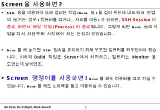 <ul><li>SSH  등을 이용하여 오래 걸리는 작업 (Build  등 ) 을 걸어 두는데  네트워크 연결이 끊기는 경우 ( 컴퓨터를 끄거나 ,  자리를 이동 ) 가 있으면 ,  SSH Session 이 종료 되면서 ...