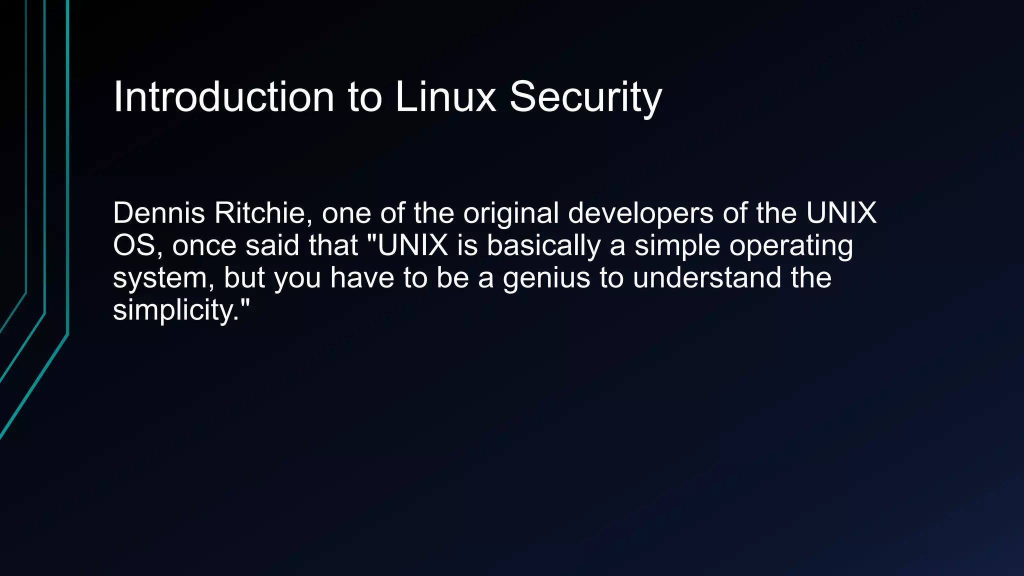 Introduction to Linux Security
Dennis Ritchie, one of the original developers of the UNIX
OS, once said that "UNIX is basically a simple operating
system, but you have to be a genius to understand the
simplicity."

 