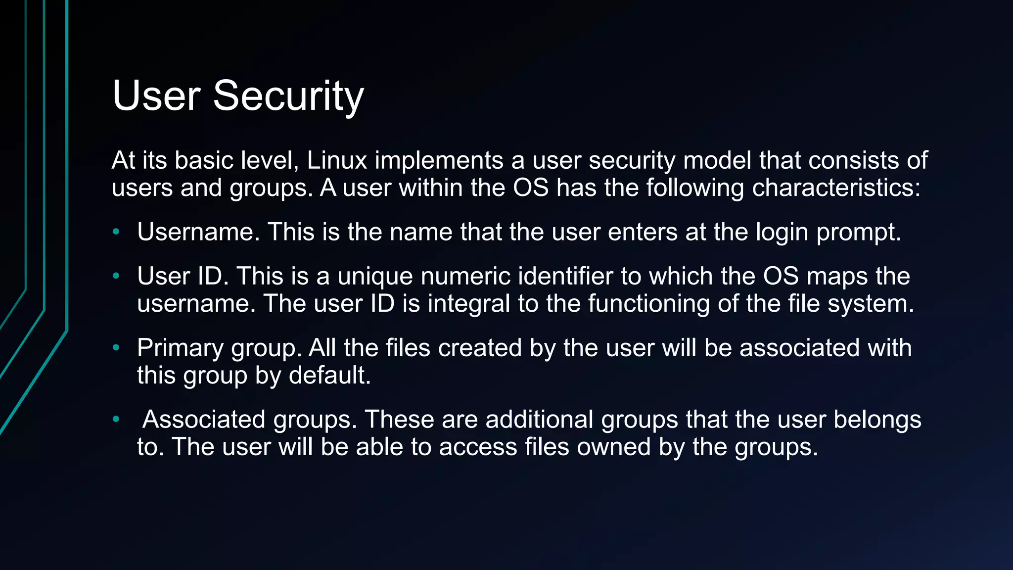 User Security
At its basic level, Linux implements a user security model that consists of
users and groups. A user within the OS has the following characteristics:
• Username. This is the name that the user enters at the login prompt.
• User ID. This is a unique numeric identifier to which the OS maps the
username. The user ID is integral to the functioning of the file system.

• Primary group. All the files created by the user will be associated with
this group by default.
• Associated groups. These are additional groups that the user belongs
to. The user will be able to access files owned by the groups.

 