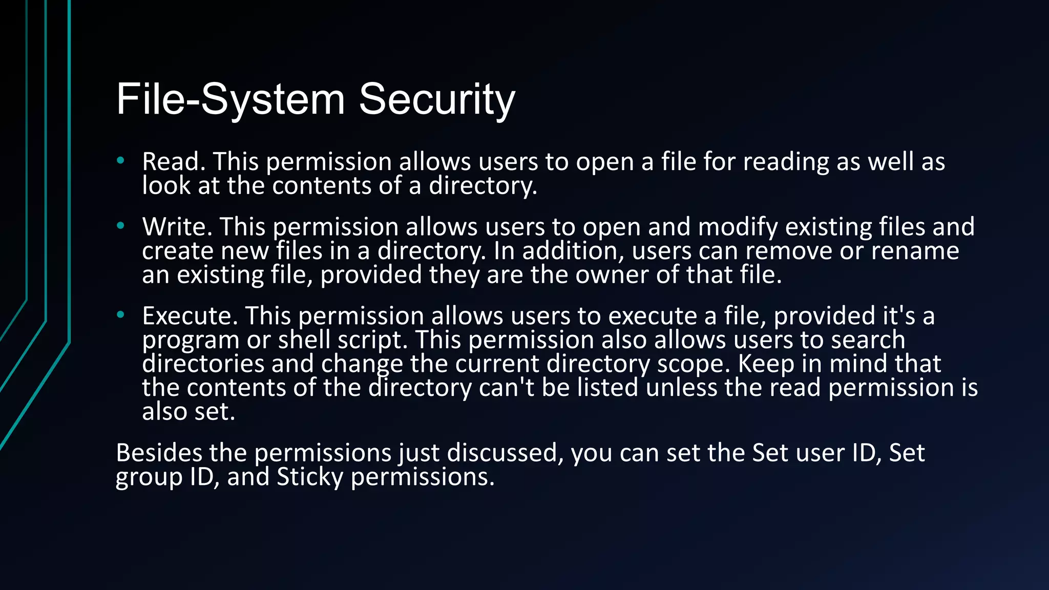 File-System Security
• Read. This permission allows users to open a file for reading as well as
look at the contents of a directory.
• Write. This permission allows users to open and modify existing files and
create new files in a directory. In addition, users can remove or rename
an existing file, provided they are the owner of that file.
• Execute. This permission allows users to execute a file, provided it's a
program or shell script. This permission also allows users to search
directories and change the current directory scope. Keep in mind that
the contents of the directory can't be listed unless the read permission is
also set.
Besides the permissions just discussed, you can set the Set user ID, Set
group ID, and Sticky permissions.

 
