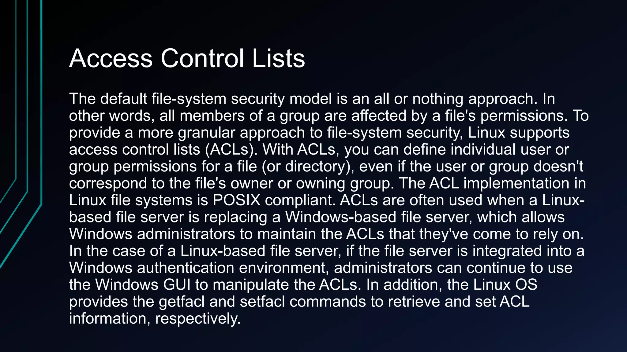 Access Control Lists
The default file-system security model is an all or nothing approach. In
other words, all members of a group are affected by a file's permissions. To
provide a more granular approach to file-system security, Linux supports
access control lists (ACLs). With ACLs, you can define individual user or
group permissions for a file (or directory), even if the user or group doesn't
correspond to the file's owner or owning group. The ACL implementation in
Linux file systems is POSIX compliant. ACLs are often used when a Linuxbased file server is replacing a Windows-based file server, which allows
Windows administrators to maintain the ACLs that they've come to rely on.
In the case of a Linux-based file server, if the file server is integrated into a
Windows authentication environment, administrators can continue to use
the Windows GUI to manipulate the ACLs. In addition, the Linux OS
provides the getfacl and setfacl commands to retrieve and set ACL
information, respectively.

 