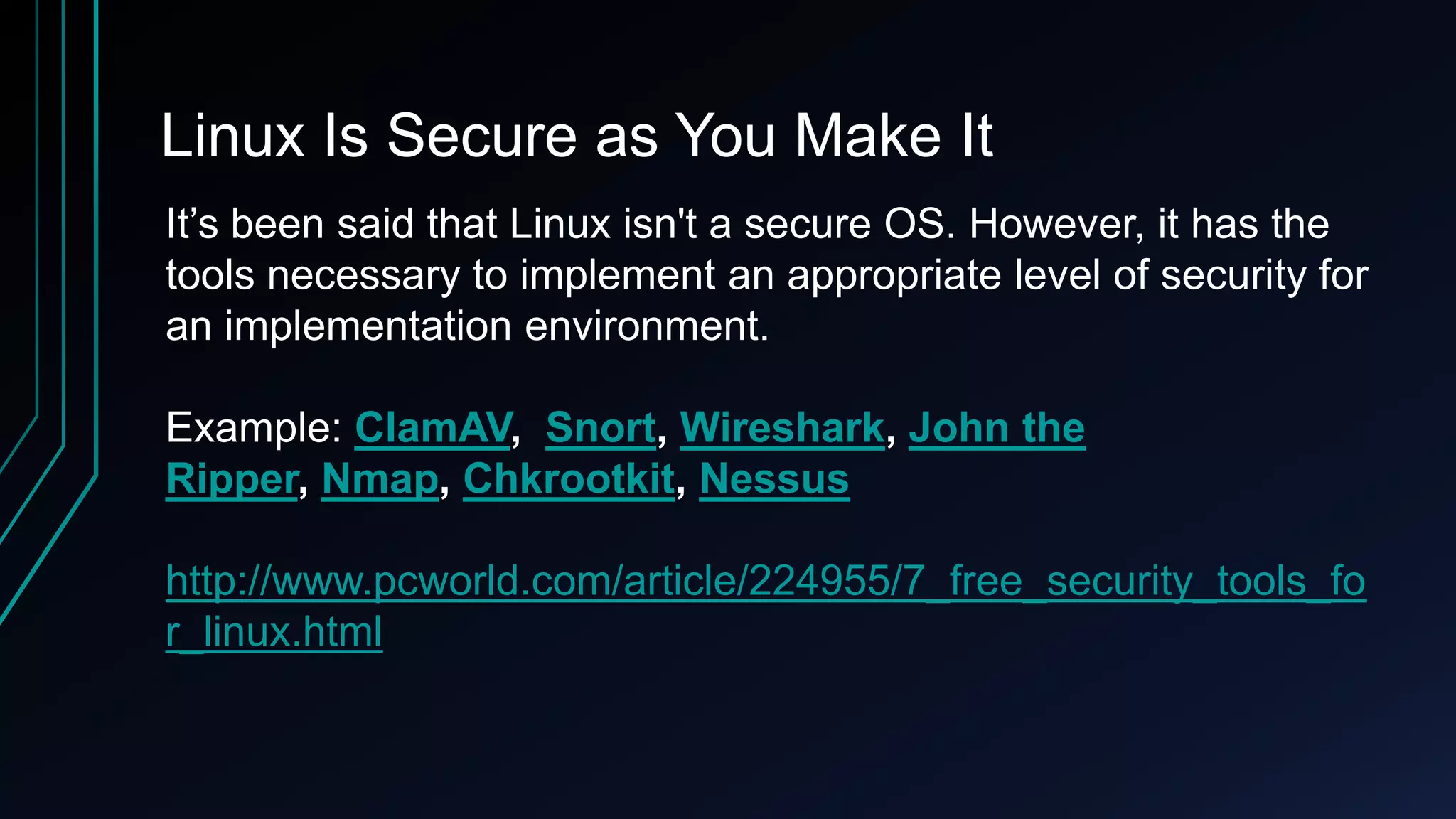 Linux Is Secure as You Make It
It’s been said that Linux isn't a secure OS. However, it has the
tools necessary to implement an appropriate level of security for
an implementation environment.
Example: ClamAV, Snort, Wireshark, John the
Ripper, Nmap, Chkrootkit, Nessus
http://www.pcworld.com/article/224955/7_free_security_tools_fo
r_linux.html

 