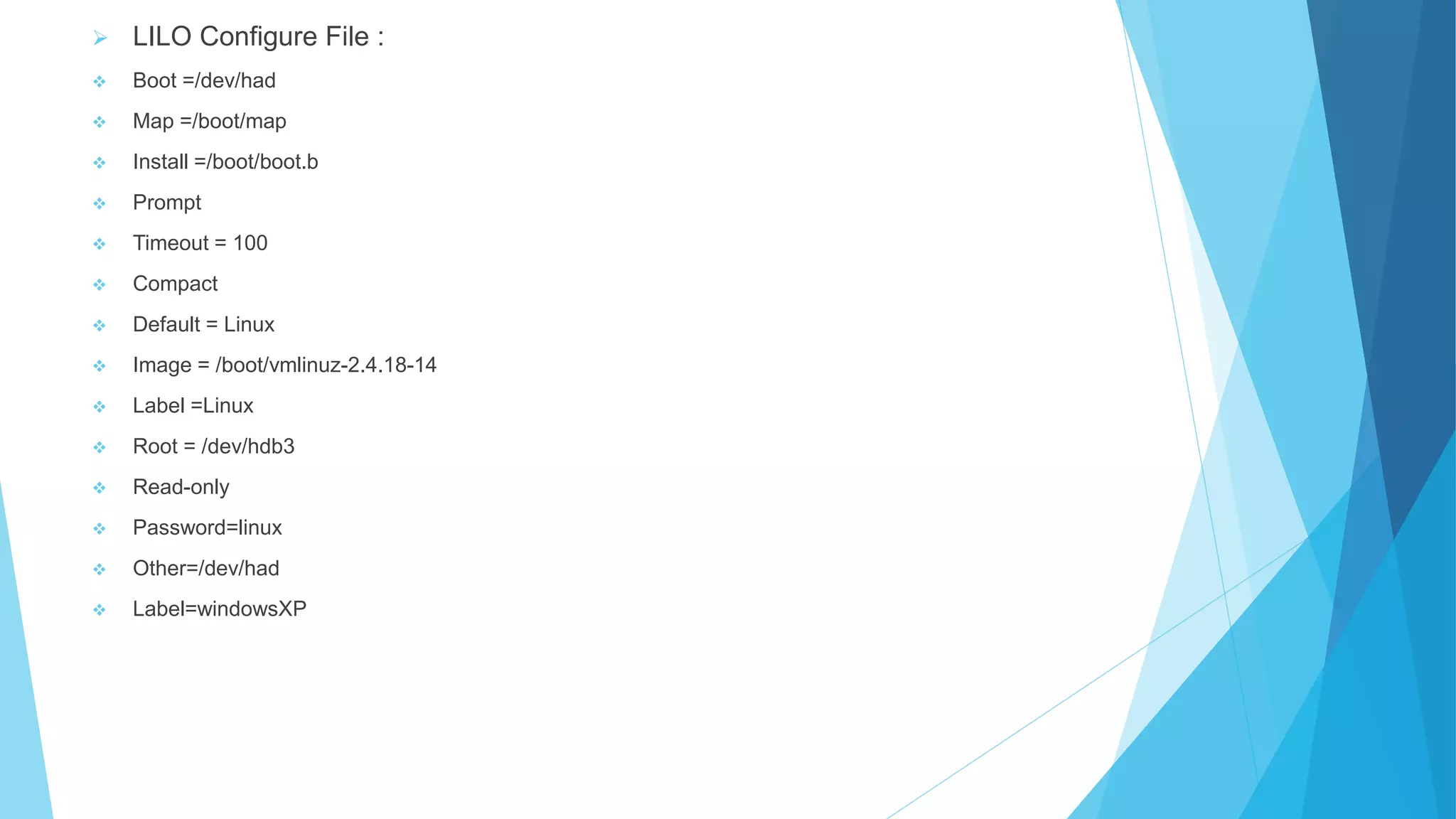  LILO Configure File :
 Boot =/dev/had
 Map =/boot/map
 Install =/boot/boot.b
 Prompt
 Timeout = 100
 Compact
 Default = Linux
 Image = /boot/vmlinuz-2.4.18-14
 Label =Linux
 Root = /dev/hdb3
 Read-only
 Password=linux
 Other=/dev/had
 Label=windowsXP
 