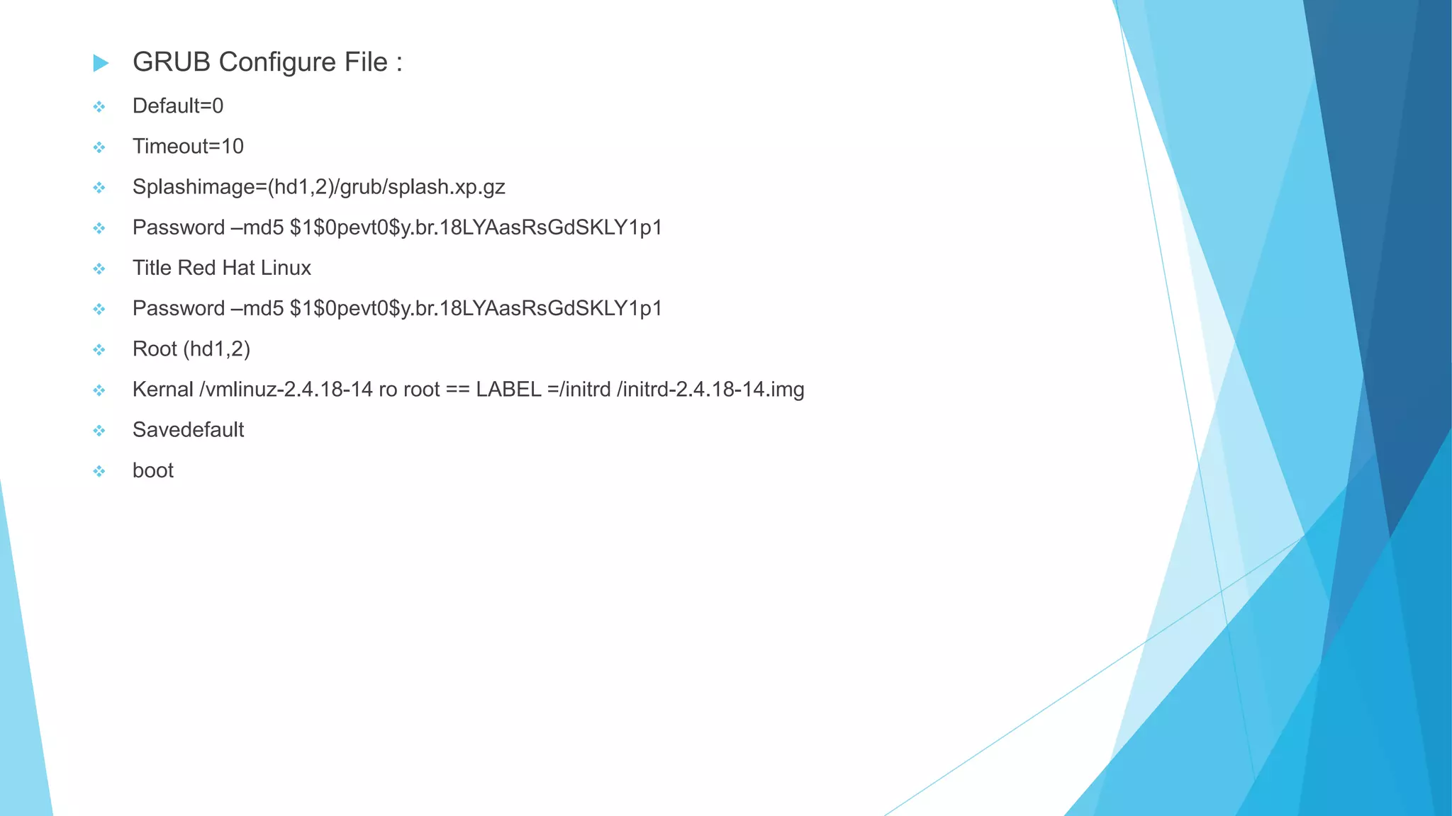  GRUB Configure File :
 Default=0
 Timeout=10
 Splashimage=(hd1,2)/grub/splash.xp.gz
 Password –md5 $1$0pevt0$y.br.18LYAasRsGdSKLY1p1
 Title Red Hat Linux
 Password –md5 $1$0pevt0$y.br.18LYAasRsGdSKLY1p1
 Root (hd1,2)
 Kernal /vmlinuz-2.4.18-14 ro root == LABEL =/initrd /initrd-2.4.18-14.img
 Savedefault
 boot
 