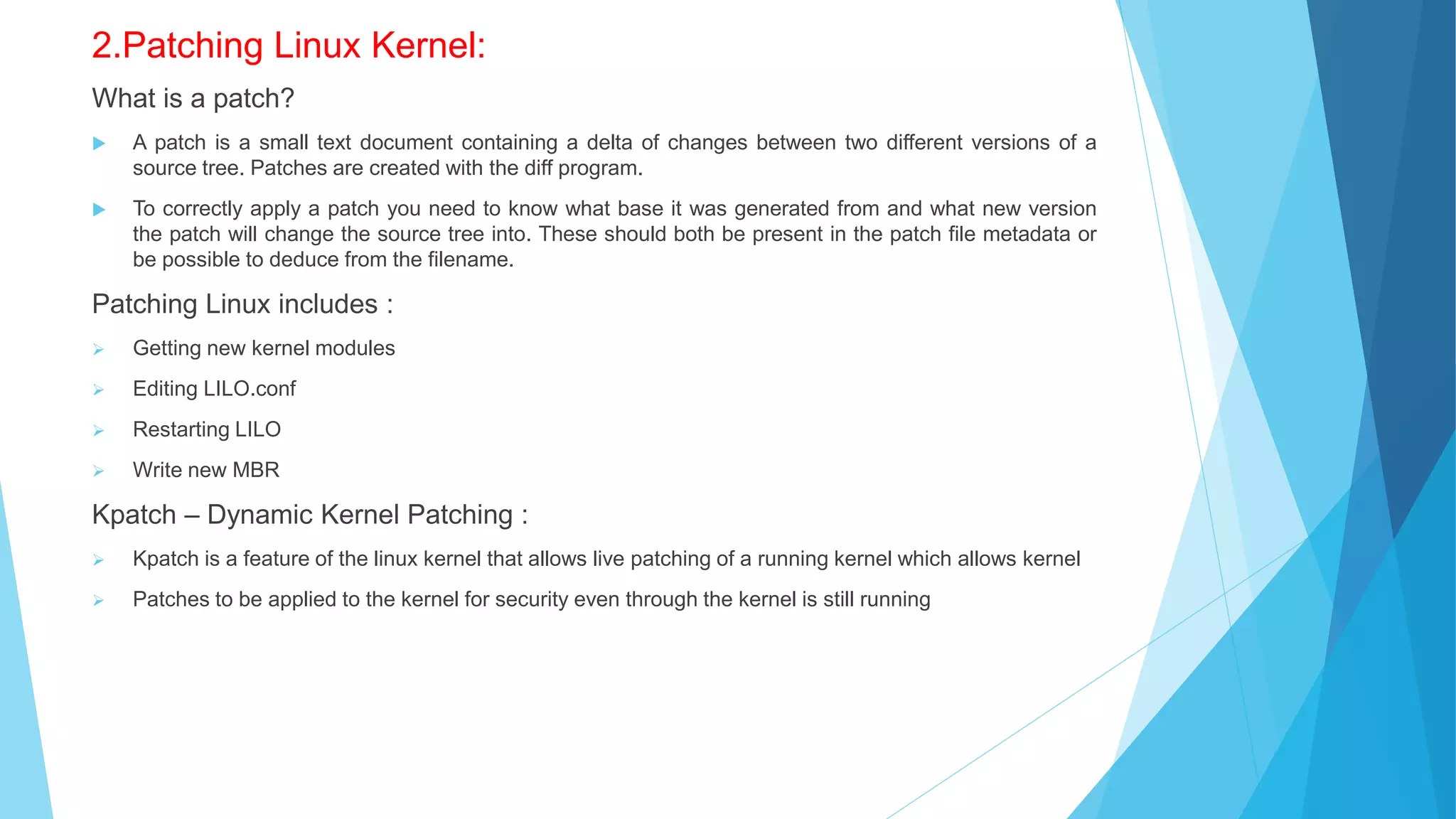 2.Patching Linux Kernel:
What is a patch?
 A patch is a small text document containing a delta of changes between two different versions of a
source tree. Patches are created with the diff program.
 To correctly apply a patch you need to know what base it was generated from and what new version
the patch will change the source tree into. These should both be present in the patch file metadata or
be possible to deduce from the filename.
Patching Linux includes :
 Getting new kernel modules
 Editing LILO.conf
 Restarting LILO
 Write new MBR
Kpatch – Dynamic Kernel Patching :
 Kpatch is a feature of the linux kernel that allows live patching of a running kernel which allows kernel
 Patches to be applied to the kernel for security even through the kernel is still running
 