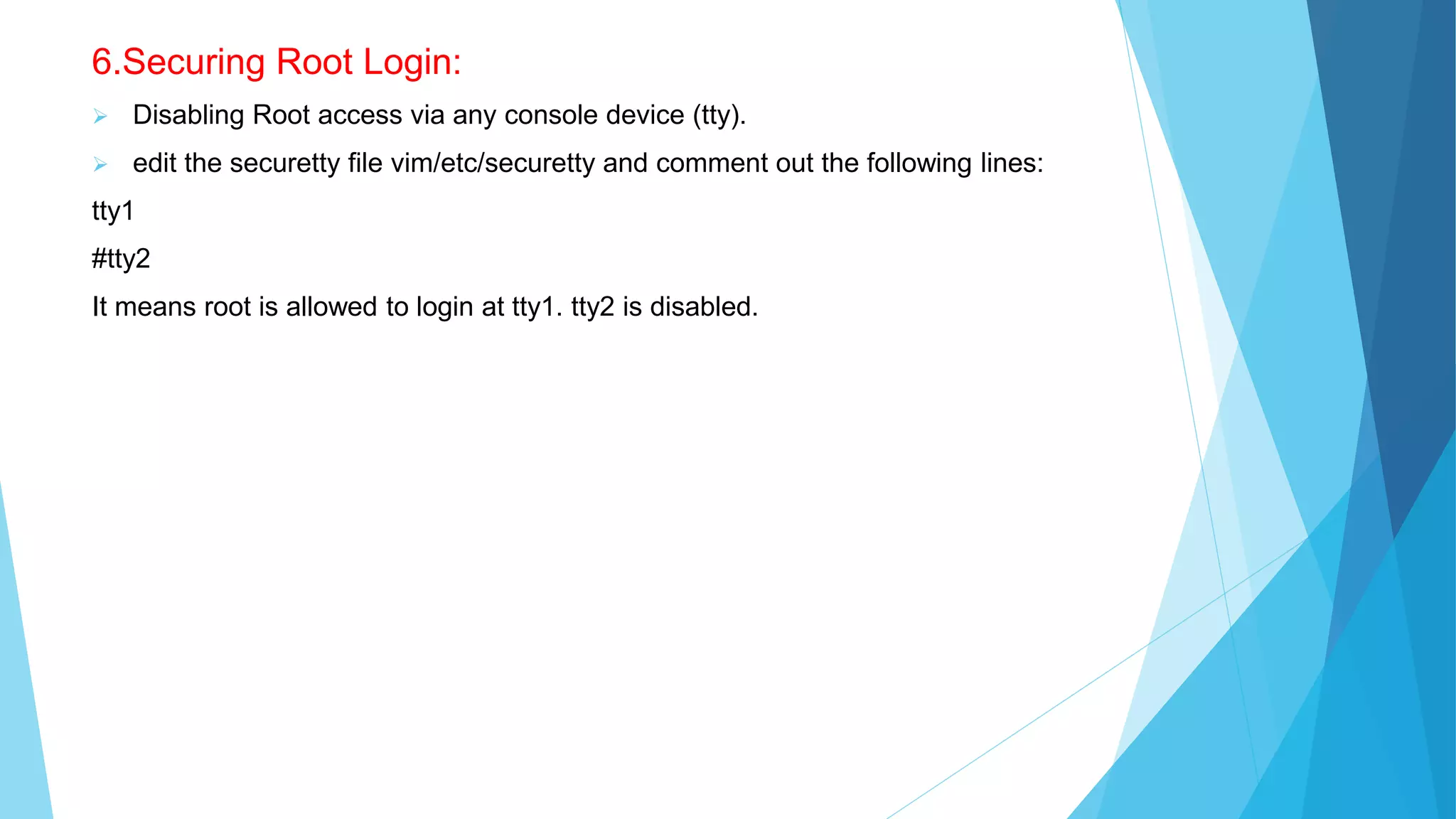 6.Securing Root Login:
 Disabling Root access via any console device (tty).
 edit the securetty file vim/etc/securetty and comment out the following lines:
tty1
#tty2
It means root is allowed to login at tty1. tty2 is disabled.
 