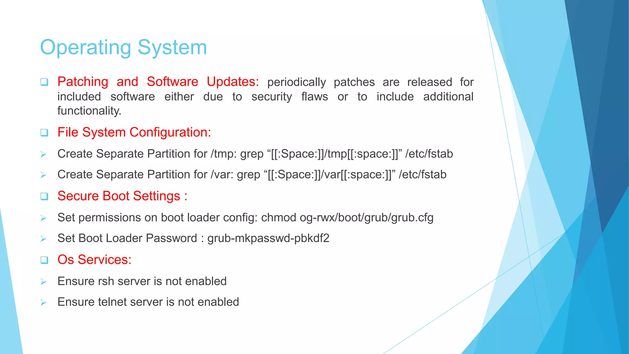 Operating System
 Patching and Software Updates: periodically patches are released for
included software either due to security flaws or to include additional
functionality.
 File System Configuration:
 Create Separate Partition for /tmp: grep “[[:Space:]]/tmp[[:space:]]” /etc/fstab
 Create Separate Partition for /var: grep “[[:Space:]]/var[[:space:]]” /etc/fstab
 Secure Boot Settings :
 Set permissions on boot loader config: chmod og-rwx/boot/grub/grub.cfg
 Set Boot Loader Password : grub-mkpasswd-pbkdf2
 Os Services:
 Ensure rsh server is not enabled
 Ensure telnet server is not enabled
 