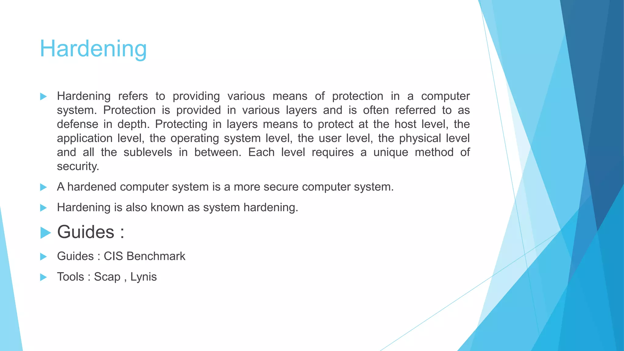 Hardening
 Hardening refers to providing various means of protection in a computer
system. Protection is provided in various layers and is often referred to as
defense in depth. Protecting in layers means to protect at the host level, the
application level, the operating system level, the user level, the physical level
and all the sublevels in between. Each level requires a unique method of
security.
 A hardened computer system is a more secure computer system.
 Hardening is also known as system hardening.
 Guides :
 Guides : CIS Benchmark
 Tools : Scap , Lynis
 