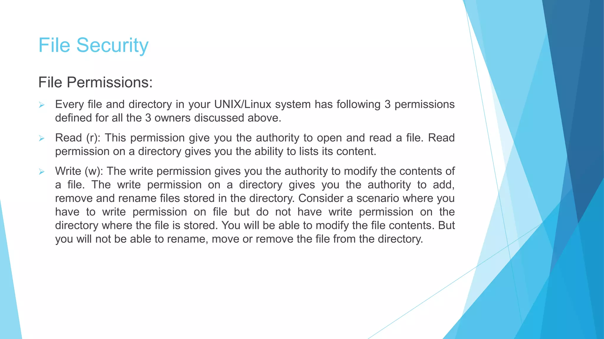 File Security
File Permissions:
 Every file and directory in your UNIX/Linux system has following 3 permissions
defined for all the 3 owners discussed above.
 Read (r): This permission give you the authority to open and read a file. Read
permission on a directory gives you the ability to lists its content.
 Write (w): The write permission gives you the authority to modify the contents of
a file. The write permission on a directory gives you the authority to add,
remove and rename files stored in the directory. Consider a scenario where you
have to write permission on file but do not have write permission on the
directory where the file is stored. You will be able to modify the file contents. But
you will not be able to rename, move or remove the file from the directory.
 