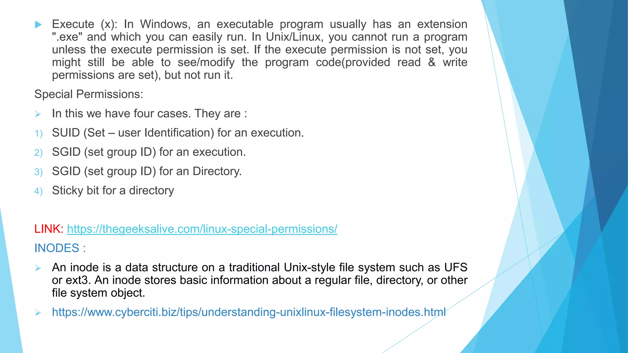  Execute (x): In Windows, an executable program usually has an extension
".exe" and which you can easily run. In Unix/Linux, you cannot run a program
unless the execute permission is set. If the execute permission is not set, you
might still be able to see/modify the program code(provided read & write
permissions are set), but not run it.
Special Permissions:
 In this we have four cases. They are :
1) SUID (Set – user Identification) for an execution.
2) SGID (set group ID) for an execution.
3) SGID (set group ID) for an Directory.
4) Sticky bit for a directory
LINK: https://thegeeksalive.com/linux-special-permissions/
INODES :
 An inode is a data structure on a traditional Unix-style file system such as UFS
or ext3. An inode stores basic information about a regular file, directory, or other
file system object.
 https://www.cyberciti.biz/tips/understanding-unixlinux-filesystem-inodes.html
 