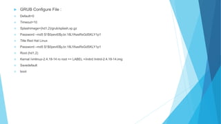  GRUB Configure File :
 Default=0
 Timeout=10
 Splashimage=(hd1,2)/grub/splash.xp.gz
 Password –md5 $1$0pevt0$y.br.18LYAasRsGdSKLY1p1
 Title Red Hat Linux
 Password –md5 $1$0pevt0$y.br.18LYAasRsGdSKLY1p1
 Root (hd1,2)
 Kernal /vmlinuz-2.4.18-14 ro root == LABEL =/initrd /initrd-2.4.18-14.img
 Savedefault
 boot
 