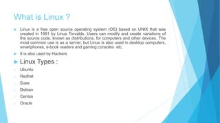 What is Linux ?
 Linux is a free open source operating system (OS) based on UNIX that was
created in 1991 by Linus Torvalds. Users can modify and create variations of
the source code, known as distributions, for computers and other devices. The
most common use is as a server, but Linux is also used in desktop computers,
smartphones, e-book readers and gaming consoles etc.
 It is also used by Hackers
 Linux Types :
o Ubuntu
o Redhat
o Suse
o Debian
o Centos
o Oracle
 