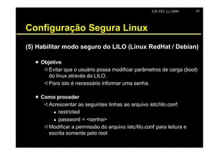 LSI TEC (c) 2000   10




Configuração Segura Linux
(5) Habilitar modo seguro do LILO (Linux RedHat / Debian)

   X Objetivo
      êEvitar que o usuário possa modificar parâmetros de carga (boot)
        do linux através do LILO.
      êPara isto é necessário informar uma senha.

   X Como proceder
      êAcrescentar as seguintes linhas ao arquivo /etc/lilo.conf:
         u restricted

         u password = <senha>

      êModificar a permissão do arquivo /etc/lilo.conf para leitura e
       escrita somente pelo root
 