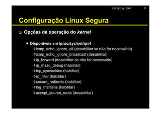 LSI TEC (c) 2000   11




Configuração Linux Segura
o   Opções de operação do kernel

    X Disponíveis em /proc/sys/net/ipv4
       êicmp_echo_ignore_all (desabilitar se não for necessário)
       êicmp_echo_ignore_broadcast (desabilitar)
       êip_forward (desabilitar se não for necessário)
       êip_masq_debug (habilitar)
       êtcp_syncookies (habilitar)
       êrp_filter (habilitar)
       êsecure_redirects (habilitar)
       êlog_martians (habilitar)
       êaccept_source_route (desabilitar)
 