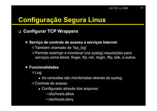 LSI TEC (c) 2000     18




Configuração Segura Linux
o   Configurar TCP Wrappers

    X Serviço de controle de acesso a serviços Internet:
       êTambém chamado de “tcp_log”
       êPermite restringir e monitorar (via syslog) requisições para
         serviços como telnet, finger, ftp, rsh, rlogin, tftp, talk, e outros

    X Funcionalidades
       êLog
          u As conexões são monitoradas através do syslog.

       êControle de acesso
          u Configurado através dos arquivos:

              Õ/etc/hosts.allow
              Õ/etc/hosts.deny
 