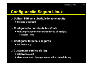 LSI TEC (c) 2000   20




Configuração Segura Linux
o   Utilizar SSH em substituição ao telnet/ftp
    X Instalar OpenSSH

o   Configuração correta de hora/data
    X Utilizar protocolos de sincronização de relógio:
       êntpdate / xntp

o   Configurar terminais seguros
    X /etc/securetty

o   Customizar serviço de log
    X /etc/syslog.conf
    X direcionar uma cópia para o servidor central de log
 