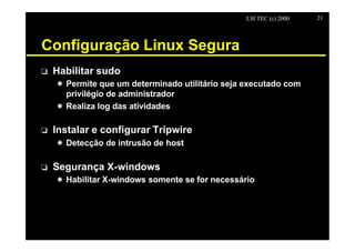 LSI TEC (c) 2000   21




Configuração Linux Segura
o   Habilitar sudo
    X Permite que um determinado utilitário seja executado com
      privilégio de administrador
    X Realiza log das atividades

o   Instalar e configurar Tripwire
    X Detecção de intrusão de host

o   Segurança X-windows
    X Habilitar X-windows somente se for necessário
 
