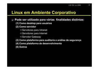 LSI TEC (c) 2000   24




Linux em Ambiente Corporativo
o   Pode ser utilizado para várias finalidades distintas:
    (1) Como desktop para usuários
    (2) Como servidor
        êServidores para Intranet
        êServidores para Internet
        êServidor Gateway
    (3) Como plataforma para auditoria e análise de segurança
    (4) Como plataforma de desenvolvimento
    (5) Outros
 