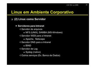 LSI TEC (c) 2000   28




Linux em Ambiente Corporativo
o   (2) Linux como Servidor

    X Servidores para Intranet
       êServidor de arquivos
           u NFS (UNIX), SAMBA (MS-Windows)

       êServidor WEB para a Intranet
           u Apache, Netscape

       êServidor DNS para a Intranet
           u BIND

       êServidor de Log
           u Syslog (nativo)

       êOutros serviços (Ex. Banco de Dados)
 