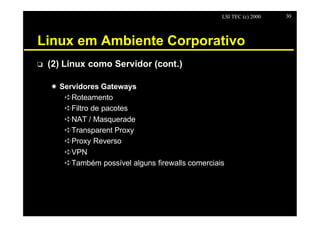 LSI TEC (c) 2000   30




Linux em Ambiente Corporativo
o   (2) Linux como Servidor (cont.)

    X Servidores Gateways
       êRoteamento
       êFiltro de pacotes
       êNAT / Masquerade
       êTransparent Proxy
       êProxy Reverso
       êVPN
       êTambém possível alguns firewalls comerciais
 