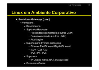 LSI TEC (c) 2000   31




Linux em Ambiente Corporativo
 X Servidores Gateways (cont.)
    êVantagens
        u Desempenho

        u Suporte a Hardware

           ÕFlexibilidade (comparado a outros UNIX)
           ÕCusto (comparado a outros UNIX)
           ÕAtualização
        u Suporte para diversos protocolos

           ÕEthernet/FastEthernet/GigabitEthernet
           ÕISDN / X25 / X21
           ÕIPv4, IPX, IPv6
        u Suporte a

           ÕIP-Chains (filtros, NAT, masquerade)
        u Custo do software
 