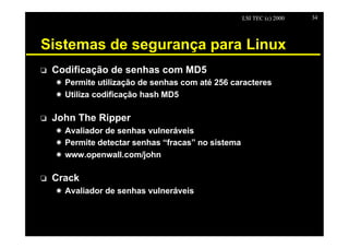 LSI TEC (c) 2000   34




Sistemas de segurança para Linux
o   Codificação de senhas com MD5
    X Permite utilização de senhas com até 256 caracteres
    X Utiliza codificação hash MD5

o   John The Ripper
    X Avaliador de senhas vulneráveis
    X Permite detectar senhas “fracas” no sistema
    X www.openwall.com/john

o   Crack
    X Avaliador de senhas vulneráveis
 