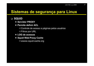 LSI TEC (c) 2000   37




Sistemas de segurança para Linux
o   SQUID
    X Servidor PROXY
    X Permite definir ACL
       êControle de acesso a páginas pelos usuários
       êFiltros por URL
    X LOG de acessos
    X Squid Web Proxy Cache
       êwwww.squid-cache.org
 