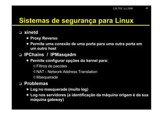 LSI TEC (c) 2000   42




Sistemas de segurança para Linux
o   xinetd
    X Proxy Reverso
    X Permite uma conexão de uma porta para uma outra porta em
      um outro host
o   IPChains / IPMasqadm
    X Permite configurar opções do kernel para:
       êFiltros de pacotes
       êNAT - Network Address Translation
       êMasquerade
o   Problemas
    X Log no masquerade (muito log)
    X Log nos servidores (a identificação da máquina origem é da sua
      máquina gateway)
 