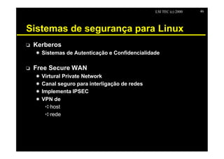 LSI TEC (c) 2000   46




Sistemas de segurança para Linux
o   Kerberos
    X Sistemas de Autenticação e Confidencialidade

o   Free Secure WAN
    X   Virtural Private Network
    X   Canal seguro para interligação de redes
    X   Implementa IPSEC
    X   VPN de
         êhost
         êrede
 