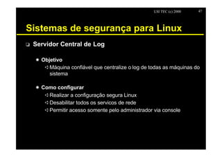LSI TEC (c) 2000   47




Sistemas de segurança para Linux
o   Servidor Central de Log

    X Objetivo
       êMáquina confiável que centralize o log de todas as máquinas do
         sistema

    X Como configurar
       êRealizar a configuração segura Linux
       êDesabilitar todos os servicos de rede
       êPermitir acesso somente pelo administrador via console
 